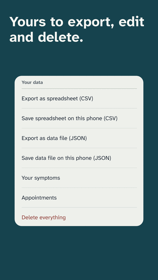 Yours to export, edit and delete. The Your data list in Settings: export as spreadsheet (CSV), save spreadsheet on this phone, export as data file (JSON), save data file on this phone, Your symptoms, Appointments and Delete everything.